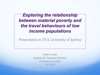 Exploring the relationship 
between material poverty and 
the travel behaviours of low 
income populations 
Presentation to ITLS, University of Sydney 
Karen Lucas 
Institute for Transport Studies. 
University of Leeds 
11/11/14 
 