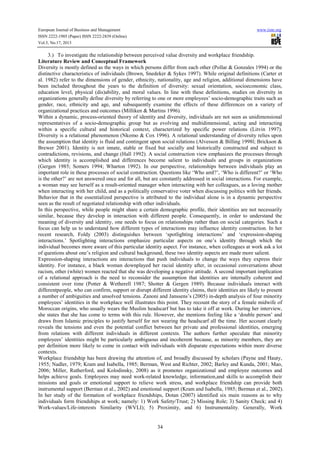 European Journal of Business and Management www.iiste.org
ISSN 2222-1905 (Paper) ISSN 2222-2839 (Online)
Vol.5, No.17, 2013
34
3.) To investigate the relationship between perceived value diversity and workplace friendship.
Literature Review and Conceptual Framework
Diversity is mostly defined as the ways in which persons differ from each other (Pollar & Gonzales 1994) or the
distinctive characteristics of individuals (Brown, Snedeker & Sykes 1997). While original definitions (Carter et
al. 1982) refer to the dimensions of gender, ethnicity, nationality, age and religion, additional dimensions have
been included throughout the years to the definition of diversity: sexual orientation, socioeconomic class,
education level, physical (dis)ability, and moral values. In line with these definitions, studies on diversity in
organizations generally define diversity by referring to one or more employees’ socio-demographic traits such as
gender, race, ethnicity and age, and subsequently examine the effects of these differences on a variety of
organizational practices and outcomes (Milliken & Martins 1996).
Within a dynamic, process-oriented theory of identity and diversity, individuals are not seen as unidimensional
representatives of a socio-demographic group but as evolving and multidimensional, acting and interacting
within a specific cultural and historical context, characterized by specific power relations (Litvin 1997).
Diversity is a relational phenomenon (Nkomo & Cox 1996). A relational understanding of diversity relies upon
the assumption that identity is fluid and contingent upon social relations (Alvesson & Billing 1998l; Brickson &
Brewer 2001). Identity is not innate, stable or fixed but socially and historically constructed and subject to
contradictions, revisions, and change (Hall 1992). A social construction view emphasizes the processes through
which identity is accomplished and differences become salient to individuals and groups in organizations
(Gergen 1985; Somers 1994; Wharton 1992). In our perspective, relationships between individuals play an
important role in these processes of social construction. Questions like ‘Who amI?’, ‘Who is different?’ or ‘Who
is the other?’ are not answered once and for all, but are constantly addressed in social interactions. For example,
a woman may see herself as a result-oriented manager when interacting with her colleagues, as a loving mother
when interacting with her child, and as a politically conservative voter when discussing politics with her friends.
Behavior that in the essentialized perspective is attributed to the individual alone is in a dynamic perspective
seen as the result of negotiated relationship with other individuals.
In this perspective, while people might share a certain demographic profile, their identities are not necessarily
similar, because they develop in interaction with different people. Consequently, in order to understand the
meaning of diversity and identity, one needs to focus on relationships rather than on social categories. Such a
focus can help us to understand how different types of interactions may influence identity construction. In her
recent research, Foldy (2003) distinguishes between ‘spotlighting interactions’ and ‘expression-shaping
interactions.’ Spotlighting interactions emphasize particular aspects on one’s identity through which the
individual becomes more aware of this particular identity aspect. For instance, when colleagues at work ask a lot
of questions about one’s religion and cultural background, these two identity aspects are made more salient.
Expression-shaping interactions are interactions that push individuals to change the ways they express their
identity. For instance, a black woman downplayed her racial identity after, in occasional conversations about
racism, other (white) women reacted that she was developing a negative attitude. A second important implication
of a relational approach is the need to reconsider the assumption that identities are internally coherent and
consistent over time (Potter & Wetherell 1987; Shotter & Gergen 1989). Because individuals interact with
differentpeople, who can confirm, support or disrupt different identity claims, their identities are likely to present
a number of ambiguities and unsolved tensions. Zanoni and Janssens’s (2005) in-depth analysis of four minority
employees’ identities in the workplace well illustrates this point. They recount the story of a female midwife of
Moroccan origins, who usually wears the Muslim headscarf but has to take it off at work. During her interview,
she states that she has come to terms with this rule. However, she mentions feeling like a ‘double person’ and
draws from Islamic principles to justify herself for not wearing the headscarf all the time. Her account clearly
reveals the tensions and even the potential conflict between her private and professional identities, emerging
from relations with different individuals in different contexts. The authors further speculate that minority
employees’ identities might be particularly ambiguous and incoherent because, as minority members, they are
per definition more likely to come in contact with individuals with disparate expectations within more diverse
contexts.
Workplace friendship has been drawing the attention of, and broadly discussed by scholars (Payne and Hauty,
1955; Nadler, 1979; Kram and Isabella, 1985; Berman, West and Richter, 2002; Barley and Kunda, 2001; Mao,
2006; Miller, Rutherford, and Kolodinsky, 2008) as it promotes organizational and employee outcomes and
helps achieve goals. Employees may need work-related knowledge, information,and skills to accomplish their
missions and goals or emotional support to relieve work stress, and workplace friendship can provide both
instrumental support (Berman et al., 2002) and emotional support (Kram and Isabella, 1985; Berman et al., 2002).
In her study of the formation of workplace friendships, Dotan (2007) identified six main reasons as to why
individuals form friendships at work; namely: 1) Work Safety/Trust; 2) Missing Role; 3) Sanity Check; and 4)
Work-values/Life-interests Similarity (WVLI); 5) Proximity, and 6) Instrumentality. Generally, Work
 