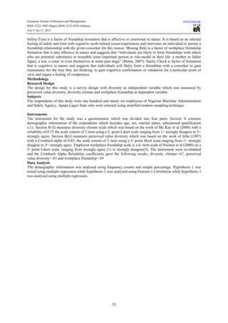 European Journal of Business and Management www.iiste.org
ISSN 2222-1905 (Paper) ISSN 2222-2839 (Online)
Vol.5, No.17, 2013
35
Safety/Trust is a factor of friendship formation that is affective or emotional in nature. It is based on an internal
feeling of safety and trust with regard to work-related issues/experiences and motivates an individual to pursue a
friendship relationship with the given coworker for this reason. Missing Role is a factor of workplace friendship
formation that is also affective in nature and suggests that “individuals are likely to form friendships with others
who are potential substitutes or resemble some important person or role-model in their life: a mother or father
figure, a son, a sister or even themselves at some past stage” (Dotan, 2007). Sanity Check is factor of formation
that is cognitive in nature and suggests that individuals will likely form a friendship with a coworker to gain
reassurance for the way they are thinking; to gain cognitive confirmation or validation for a particular point of
view and regain a feeling of competence.
Methodology
Research Design
The design for this study is a survey design with diversity as independent variable which was measured by
perceived value diversity, diversity climate and workplace friendship as dependent variable.
Subjects
The respondents of this study were one hundred and ninety six employees of Nigerian Maritime Administration
and Safety Agency, Apapa Lagos State who were selected using stratified random sampling technique.
Instruments
The instrument for the study was a questionnaire which was divided into four parts. Section A contains
demographic information of the respondents which includes age, sex, marital status, educational qualification
e.t.c. Section B (I) measures diversity climate scale which was based on the work of Mc Kay et al (2008) with a
reliability of 0.75 the scale consist of 5 item using a 5- point Likert scale ranging from 1= strongly disagree to 5=
strongly agree. Section B(ii) measures perceived value diversity which was based on the work of Jehn (1997)
with a Cronbach alpha of 0.85, the scale consist of 5 item using a 5- point likert scale ranging from 1= strongly
disagree to 5= strongly agree. Employee workplace friendship scale is a 6- item scale of Nielsen et al (2000) on a
5- point Likert scale, ranging from strongly agree (1) to strongly disagree(5). The instrument were revalidated
and the Cronbach Alpha Reliability coefficients gave the following results; diversity climate=.67, perceived
value diversity=.83 and workplace friendship=.69
Data Analysis
The demographic information was analysed using frequency counts and simple percentage. Hypothesis 1 was
tested using multiple regression while hypothesis 2 was analysed using Pearson’s Correlation while hypothesis 3
was analysed using multiple regression.
 