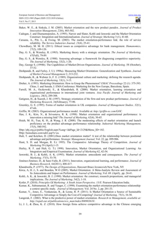 European Journal of Business and Management www.iiste.org
ISSN 2222-1905 (Paper) ISSN 2222-2839 (Online)
Vol.5, No.17, 2013
39
Baker, W. E., & Sinkula, J. M. (2005). Market orientation and the new product paradox. Journal of Product
Innovation Management, 22(6), 483-502.
Cadogan, J. and Diamantopoulos, A. (1995). Narver and Slater, Kohli and Jaworski and the Market Orientation
Construct: Integration and Internationalisation. Journal of Strategic Marketing 3 (1), 41-60.
Caruana, A., Pitt, L., & Ewing, M. (2003). The market orientation-performance link: the role of service
reliability. The Service Industries Journal, 23(4), 25-41.
Chowdhury, M. M. H. (2011). Ethical issues as competitive advantage for bank management. Humanomics,
27(2), 109-120.
Day, G. S., & Wensley, R. (1983). Marketing theory with a strategic orientation. The Journal of Marketing,
47(Fall), 79-89.
Day, G. S., & Wensley, R. (1988). Assessing advantage: a framework for diagnosing competitive superiority.
The Journal of Marketing, 52(2), 1-20.
Day, George S. (1994b). The Capabilities of Market-Driven Organizations. Journal of Marketing .58 (October),
37-52.
Deshpandé, R. and Farley, J. U.( 1998a). Measuring Market Orientation: Generalization and Synthesis. Journal
of Market-Focused Management 2, 213-232.
Deshpande, R., & Webster Jr, F. E. (1989). Organizational culture and marketing: defining the research agenda.
The Journal of Marketing, 53(1), 3-15.
Dreher, A. (1993). Marketing Orientation: How to Grasp the Phenomenon? EMAC Proceedings 22 (1): 375-393.
Chias, J. and Sureda, J. EMA Conference: Marketing for the New Europe, Barcelona, Spain.
Farrell, M. A., Oczkowski, E., & Kharabsheh, R. (2008). Market orientation, learning orientation and
organisational performance in international joint ventures. Asia Pacific Journal of Marketing and
Logistics, 20(3), 289-308.
Gatignon, H., & Xuereb, J. M. (1997). Strategic orientation of the firm and new product performance. Journal of
Marketing Research, 34(February), 77-90.
Greenley, G. E. (1995). Forms of market orientation in UK companies. Journal of Management Studies, 32(1),
47-66.
Griffin, M. (2003). Organizational performance model. Available at: http://griffin-oc.com/GOC.
Han, J. K., Kim, N., & Srivastava, R. K. (1998). Market orientation and organizational performance: is
innovation a missing link? The Journal of Marketing, 62(4), 30-45.
Hsieh, M. H., Tsai, K. H., & Wang, J. R. (2008). The moderating effects of market orientation and launch
proficiency on the product advantage–performance relationship. Industrial Marketing Management,
37(5), 580-592.
Http://abj.org.jo/public/English.aspx?Lang=1&Page_Id=2129&Menu_ID=182.
Http://lionsshare.com/sub2.asp?s=ca.
Hult, T. and Ketchen, D. (2001).Does market orientation matter? A test of the relationship between positional
advantage and performance. Strategic Management Journal, Vol. 22, pp. 899-906.
Hunt, S. D. and Morgan, R. E.( 1995). The Comparative Advantage Theory of Competition. Journal of
Marketing 59 (April),1-15.
Hurley, R. F. and Hult, G. T.( 1998). Innovation, Market Orientation, and Organizational Learning: An
Integration and Empirical Examination. Journal of Marketing 62, 42-54.
Jaworski, B. J., & Kohli, A. K. (1993). Market orientation: antecedents and consequences. The Journal of
Marketing, 57(3), 53-70.
Jiménez-Jiménez, D., & Sanz-Valle, R. (2011). Innovation, organizational learning, and performance. Journal of
Business Research, 64(2011), 408-417.
Khandwalla, P. (1977). The Design of Organizations, Harcourt Brace Jovanovich:New York, NY
Kirca, A, H. J., S. and Bearden, W.O (2005). Market Orientation: A Meta-Analytic Review and Assessment of
Its Antecedents and Impact on Performance. Journal of Marketing, Vol. 69. (April), pp. 24-41.
Kohli, A. K., & Jaworski, B. J. (1990). Market orientation: the construct, research propositions, and managerial
implications. The Journal of Marketing, 54(2), 1-18.
Kotler, P. (2010). Principles Of Marketing: A South Asian Perspective, 13/E: Pearson Education India.
Kumar, K., Subramanian, R. and Yauger, C. (1998). Examining the market orientation-performance relationship:
a context specific study. Journal of Management, Vol. 24 No. 2, pp. 201-33.
Kumar, V., Jones, E., Venkatesan, R., & Leone, R. P. (2011). Is Market Orientation a Source of Sustainable
Competitive Advantage or Simply the Cost of Competing? Journal of Marketing, 75(1), 16-30.
Langerak, F. (2002). What is the predictive power of market orientation. Research in Management, available at:
http://repub.eur.nl/publications/eco_man/index/800903610/.
Li, J. J., & Zhou, K. Z. (2010). How foreign firms achieve competitive advantage in the Chinese emerging
 