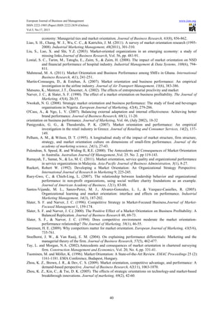 European Journal of Business and Management www.iiste.org
ISSN 2222-1905 (Paper) ISSN 2222-2839 (Online)
Vol.5, No.17, 2013
40
economy: Managerial ties and market orientation. Journal of Business Research, 63(8), 856-862.
Liao, S. H., Chang, W. J., Wu, C. C., & Katrichis, J. M. (2011). A survey of market orientation research (1995-
2008). Industrial Marketing Management, 40(2011), 301-310.
Liu, S., Luo, X. and Shi, Y.Z. (2003). Market-oriented organizations in an emerging economy: a study of
missing links.Journal of Business Research, Vol. 56, pp. 481-91.
Lonial, S. C., Tarim, M., Tatoglu, E., Zaim, S., & Zaim, H. (2008). The impact of market orientation on NSD
and financial performance of hospital industry. Industrial Management & Data Systems, 108(6), 794-
811.
Mahmoud, M. A. (2011). Market Orientation and Business Performance among SMEs in Ghana. International
Business Research, 4(1), 241-251.
Martín-Consuegra, D., & Esteban, Á. (2007). Market orientation and business performance: An empirical
investigation in the airline industry. Journal of Air Transport Management, 13(6), 383-386.
Matsuno, K., Mentzer, J.T., Özsomer, A. (2002). The effects of entrepreneurial proclivity and market
Narver, J. C., & Slater, S. F. (1990). The effect of a market orientation on business profitability. The Journal of
Marketing, 45(4), 20-35.
Nwokah, N. G. (2008). Strategic market orientation and business performance: The study of food and beverages
organisations in Nigeria. European Journal of Marketing, 42(4), 279-286.
O'Cass, A., & Ngo, L. V. (2007). Balancing external adaptation and internal effectiveness: Achieving better
brand performance. Journal of Business Research, 60(1), 11-20.
orientation on business performance. Journal of Marketing, Vol. 66, (July 2002), 18-32
Panigyrakis, G. G., & Theodoridis, P. K. (2007). Market orientation and performance: An empirical
investigation in the retail industry in Greece. Journal of Retailing and Consumer Services, 14(2), 137-
149.
Pelham, A. M., & Wilson, D. T. (1995). A longitudinal study of the impact of market structure, firm structure,
strategy, and market orientation culture on dimensions of small-firm performance. Journal of the
academy of marketing science, 24(1), 27-43.
Pulendran, S. Speed, R. and Widing II, R.E. (2000). The Antecedents and Consequences of Market Orientation
in Australia. Australian Journal Of Management.,Vol. 25. No. 2. pp 119-143.
Ramayah, T., Samat, N., & Lo, M. C. (2011). Market orientation, service quality and organizational performance
in service organizations in Malaysia. Asia-Pacific Journal of Business Administration, 3(1), 8-27.
Ruekert, Robert W. (1992). Developing a Market Orientation: An Organizational Strategy Perspective.
International Journal of Research in Marketing 9, 225-245.
Ruey-Gwo, C., & Chieh-Ling, L. (2007). The relationship between leadership behavior and organizational
performance in non-profit organizations, using social welfare charity foundations as an example.
Journal of American Academy of Business, 12(1), 83-88.
Santos-Vijande, M. L., Sanzo-Perez, M. J., Alvarez-Gonzalez, L. I., & Vazquez-Casielles, R. (2005).
Organizational learning and market orientation: interface and effects on performance. Industrial
Marketing Management, 34(3), 187-202.
Slater, S. F. and Narver, J. C. (1996). Competitive Strategy in Market-Focused Business.Journal of Market-
Focused Management 1, 159-174.
Slater, S. F. and Narver, J. C.( 2000). The Positive Effect of a Market Orientation on Business Profitability: A
Balanced Replication. Journal of Business Research 48, 69-73.
Slater, S. F., & Narver, J. C. (1994). Does competitive environment moderate the market orientation-
performance relationship? The Journal of Marketing, 58(1), 46-55.
Sørensen, H. E. (2009). Why competitors matter for market orientation. European Journal of Marketing, 43(5/6),
735-761.
Stoelhorst, J. W., & Van Raaij, E. M. (2004). On explaining performance differentials: Marketing and the
managerial theory of the firm. Journal of Business Research, 57(5), 462-477.
Tay, L. and Morgan, N.A. (2002).Antecedents and consequences of market orientation in chartered surveying
firm. Construction Management and Economics, Vol. 20, No. 4, pp. 331-41.
Tuominen, M. and Möller, K. (1996). Market Orientation: A State-of-the-Art Review. EMAC Proceedings 25 (2):
1161-1181. EMA Conference, Budapest, Hungary.
Zhou, K. Z., Brown, J. R., & Dev, C. S. (2009). Market orientation, competitive advantage, and performance: A
demand-based perspective. Journal of Business Research, 62(11), 1063-1070.
Zhou, K. Z., Kin, C., & Tse, D. K. (2005). The effects of strategic orientations on technology-and market-based
breakthrough innovations. Journal of marketing, 69(2), 42-60.
 