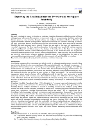 European Journal of Business and Management www.iiste.org
ISSN 2222-1905 (Paper) ISSN 2222-2839 (Online)
Vol.5, No.17, 2013
33
Exploring the Relationsip between Diversity and Workplace
Friendship
OLAWEPO, Gabriel Tejumade
Department Of Business Administration, Faculty Of Social And Management Sciences
Ajayi Crowther University, Oyo P.M.B. 1066 Oyo State, Nigeria.
Tejuolawepo@Yahoo.Com
Abstract
The study examined the impact of diversity on workplace friendship of transport and logistic sector in Nigeria
with a particular reference to. The objectives of this research work were to determine the significant relationship
between perceived value diversity, diversity climate and workplace friendship and also to determine the
significant difference between diversity climate, perceived value diversity and workplace friendship. In addition,
the study investigated whether perceived value diversity and diversity climate were predictors of workplace
friendship The study employed survey research. Primary data was used for the study with questionnaires as
researcher's instrument. The three hypotheses formulated for this study were tested with multiple regression
analysis, and Pearson’s correlation analysis. The findings of the study showed that there was a significant
relationship between diversity climate and workplace friendship. It also showed that there was a significant
relationship between perceived value diversity and workplace friendship. It was concluded that diversity climate
and perceived value diversity influenced workplace friendship. Based on the findings from this study, it was
recommended that organization should establish diversity program to help gain friendship in workplace.
Keywords: perceived value diversity, diversity climate and workplace friendship
Introduction
Diversity has been an evolving concept the term is both specific on individual as well as groups of people. Many
current writers define diversity as any significant difference that distinguish one individual from another – A
description that takes into account a broad range of over and hidden qualities and according to How (2007) a
broad definition also enables all staff to feel included rather than excluded encouraging them to connect and
strengthen relationships that enable employees to deal with more potentially volatile issues that may later arise.
The subject of diversity has not been a major problem in Africa until recently. The concept of diversity
management gained attention because of the globalization and the need for more companies to spread
extensively in order to reach customers across the world there has been since 1990’s a lot of work subject most
of the publications deal with the following components of workforce diversity, how to manage a diversity
workforce in organization, benefits of managing workforce diversity disadvantages of workforce diversity in the
workplace.
Workplace Friendship According to Fehr (1996), friendship is “a voluntary, personal relationship typically
providing intimacy and assistance”. The definitions of WF, however, are distinct from general types of
friendship because workplace friendship is focused on friendship occurred in the workplace (Song, 2005).
Berman et al. (2002) define workplace friendship as “nonexclusive voluntary workplace relations that involve
mutual trust, commitment, reciprocal liking and shared interests and values”. WF is a phenomenon that is
beyond mere behaviors engaged in friendly ways among people in an organization; there should be “trust, liking,
and shared interests or values” rather than being only mutual acquaintances (Berman et al., 2002,). Functions
Workplace Friendship WF has been considered valuable for both individuals and organizations. According to
Fine (1986), WF increases support and resources that help [-individuals to accomplish their job, reduce work
stress, and provide increased communication, cooperation, and energy. Hamilton (2007) also suggested that
when in a friendship at work, people might feel comfortable with their workplace friends and reduce feelings of
insecurity and uncertainty. They also share more information and empathies with workplace friends about work-
related problems and concerns. Jehn and Shah (1997) further argued that employees in a friendship exchange
words of encouragement, confidence, trust, respect, and critical feedback, which may increase enthusiasm and a
positive attitude.
Hypotheses
Three hypotheses focused on in this study are embedded in the following objectives:
1.) To determine whether diversity climate and perceived value diversity will jointly and independently
predict work place friendship.
2.) To explore the relationship between diversity climate and workplace friendship.
 