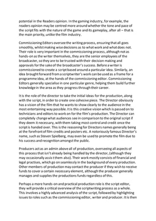 potential in the Readers opinion. In the gaming industry, for example, the
readers opinion may be centred more around whether the tone and pace of
the scriptfits with the nature of the game and its gameplay, after all – that is
the main priority, unlike the film industry.
Commissioning Editors overseethe writing process, ensuring thatall goes
smoothly, whilstmaking wisedecisions as to whatwork and whatdoes not.
Their role is very important in the commissioning process, although notas
hands-on as the writer themselves, they are the senior employees of the
broadcaster, so they are to be trusted with their decision making and
approvals for the sakeof the broadcaster’s success. Beforea writer is
commissioned to create a scriptbased around a particular idea. Similarly, an
idea broughtforward froma scriptwriter’s work can beused as a frame for a
programmeidea, at the hands of the commissioning editor. Commissioning
Editors generally specialise in one particular genre, helping them build further
knowledgein the area as they progress through their career.
Itis the role of the director to take the initial ideas for the production, along
with the script, in order to create one cohesivepiece. The Director obviously
has a vision of the film that he wants to show clearly to the audience in the
most entertaining way possible. Itis this creative vision which is passed on to
technicians and editors to work on for the film’s production. The Director can
completely changewhat audiences see in comparison to the original script if
they deem it necessary, with them taking most controland credit once the
scriptis handed over. This is the reasoning for Directors names generally being
at the forefrontof film credits and posters etc. A notoriously famous Director’s
name, such as Steven Spielberg, may even be used to promote the film due to
his success and recognition amongstthe public.
Producers actas an admin aboveall of production, overseeing all aspects of
this process that isn’talready being handled by the director, (although they
may occasionally assis tthem also). Their work mostly consists of financial and
legal practises, which go on seamlessly in the background of every production.
Other members of production may contact the producer if they wish to receive
funds to cover a certain necessary element, although the producer generally
manages and supplies the productions funds regardless of this.
Perhaps a more hands-on and practical production role is the script editor,
they will provide a critical overview of the scriptwriting process as a whole.
This involves a highly advanced analysis of the script, followed by highlighting
issues to roles such as the commissioning editor, writer and producer. Itis then
 