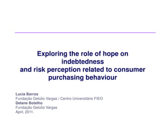 Exploring the role of hope on
               indebtedness
  and risk perception related to consumer
           purchasing behaviour

Lucia Barros
Fundação Getúlio Vargas / Centro Universitário FIEO
Delane Botelho
Fundação Getúlio Vargas
April, 2011.
 