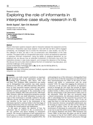 Journal of Information Technology (2011) 26, 32–45
                                                  & 2011 JIT Palgrave Macmillan All rights reserved 0268-3962/11
                                                                                         palgrave-journals.com/jit/


Research article

Exploring the role of informants in
interpretive case study research in IS
Bendik Bygstad1, Bjørn Erik Munkvold2
1
Norwegian School of IT, Oslo, Norway;
2
University of Agder, Kristiansand, Norway

Correspondence:
B Bygstad, Norwegian School of IT, 0185 Oslo, Norway.
Tel: þ 47 97658061;
Fax: þ 47 22059960;
E-mail bendik.bygstad@nith.no




Abstract
Recent information systems research calls for interaction between the researcher and the
informants in interpretive case study research. In line with Van de Ven’s call for engaged
scholarship, we investigate how to involve the informants in case studies, not only for
the collection of facts, but also in the co-construction and interpretation of the case
narrative. The paper builds on a longitudinal case study, in which we explored an approach
of extensive informant involvement. Using the ladder of analytical abstraction as our
analytical tool, we discuss how an extended involvement of informants may enrich the
interpretive process in case study research, and increase the relevance of the findings.
We discuss how and under what conditions this form of involvement may take place, and
potential challenges of this approach.
Journal of Information Technology (2011) 26, 32–45. doi:10.1057/jit.2010.15;
Published online 24 August 2010
Keywords: informants’ involvement; informants’ feedback; respondent validation; member validation;
interpretive case study research


Introduction
   nterpretive case study research constitutes an important                         anthropological use of the informant is distinguished from

I  and increasing part of the information systems (IS)
   knowledge base (Walsham, 1993; Myers, 1997; Pare
and Elam, 1997; Walsham, 2006). Interpretive case studies
                                                              ´
                                                                                    the social survey in that the respondents are selected not for
                                                                                    their representativeness but rather on the bases of infor-
                                                                                    medness and ability to communicate with the social
can be distinguished from positivist case study research                            scientist’ (339). We argue that engaging the informants in
                                       ´        ´
(Benbasat et al., 1987; Lee, 1989; Dube and Pare, 2003) by the                      a discourse on the concepts and patterns of explanation
focus on close interaction between researcher and partici-                          arrived at through the case study may provide an oppor-
pants throughout the case study process, viewing the case                           tunity for mutual reflection and learning on the phenomena
members as active participants in the construction of the                           studied. Further, it offers a way for the researcher to verify
case narrative (Boland, 1985; Guba and Lincoln, 1989; Kvale,                        that her interpretation of the phenomenon makes sense to
2002). However, while the interpretivist perspective ascribes                       the informants. While this does not necessarily imply
an active role to the case study informants, in practice the                        a shared interpretation, the informants should at least be
extent of this involvement is normally confined to the data                         able to acknowledge how the researcher has arrived at this
collection process and discussion of early versions of the                          interpretation (Schatzman and Strauss, 1973). If not, we
case narrative. In few cases is the involvement of the                              argue that there is a risk that the interpretation arrived at
informants reported to continue further to the final stages of                      by the researcher, however conceptually sophisticated, may
analytical abstraction of the case study data, where the aim is                     be focusing on aspects of the case that are less relevant to
to develop the overall patterns and explanations.                                   the world of practice. Thus, we also argue that a closer
   In this paper we explore the question of how the                                 involvement of informants in construction of the findings
informants may be involved in the co-construction of                                is one way to meet the call for increasing practical relevance
the case narrative and theory building in interpretive                              of IS research (Benbasat and Zmud, 1999; Rosemann and
research. The concept of informant is here understood in a                          Vessey, 2008). In that sense, this paper can also be viewed
broad sense, as a stakeholder that gives qualified informa-                         as a response to Van de Ven’s (2007) call for re-vitalization
tion or opinion on a case. As noted by Campbell (1955), ‘the                        of the relationship between research and practice through
 