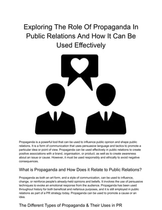 Exploring The Role Of Propaganda In
Public Relations And How It Can Be
Used Effectively
Propaganda is a powerful tool that can be used to influence public opinion and shape public
relations. It is a form of communication that uses persuasive language and tactics to promote a
particular idea or point of view. Propaganda can be used effectively in public relations to create
positive associations with a brand, organisation, or product, as well as to create awareness
about an issue or cause. However, it must be used responsibly and ethically to avoid negative
consequences.
What is Propaganda and How Does it Relate to Public Relations?
Propaganda as both an art form, and a style of communication, can be used to influence,
change, or reinforce people's already-held opinions and beliefs. It involves the use of persuasive
techniques to evoke an emotional response from the audience. Propaganda has been used
throughout history for both beneficial and nefarious purposes, and it is still employed in public
relations as part of a PR strategy today. Propaganda can be used to promote a cause or an
idea.
The Different Types of Propaganda & Their Uses in PR
 
