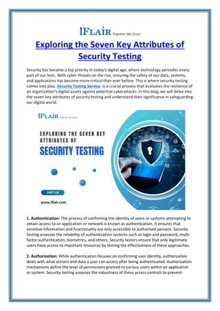 Exploring the Seven Key Attributes of
Security Testing
Security has become a top priority in today's digital age, where technology pervades every
part of our lives. With cyber threats on the rise, ensuring the safety of our data, systems,
and applications has become more critical than ever before. This is where security testing
comes into play. Security Testing Service is a crucial process that evaluates the resilience of
an organization's digital assets against potential cyberattacks. In this blog, we will delve into
the seven key attributes of security testing and understand their significance in safeguarding
our digital world.
1. Authentication: The process of confirming the identity of users or systems attempting to
obtain access to an application or network is known as authentication. It ensures that
sensitive information and functionality are only accessible to authorised persons. Security
testing assesses the reliability of authentication systems such as login and password, multi-
factor authentication, biometrics, and others. Security testers ensure that only legitimate
users have access to important resources by testing the effectiveness of these approaches.
2. Authorization: While authentication focuses on confirming user identity, authorization
deals with what actions and data a user can access after being authenticated. Authorization
mechanisms define the level of permissions granted to various users within an application
or system. Security testing assesses the robustness of these access controls to prevent
 