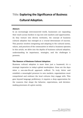 Md. Anoarul Haque
anoarulhaque00@gmail.com
1
Title: Exploring the Significance of Business
Cultural Adoption.
Abstact:
In an increasingly interconnected world, businesses are expanding
their reach across borders to tap into new markets and opportunities.
As they venture into diverse territories, the concept of business
cultural adoption has emerged as a crucial determinant of success.
This practice involves integrating and adapting to the cultural norms,
values, and practices of the communities in which a business operates.
In this article, we delve into the depths of business cultural adoption,
understanding its importance, strategies, and the challenges it
presents.
The Essence of Business Cultural Adoption:
Business cultural adoption is more than just a buzzword; it's a
strategic imperative in today's global marketplace. Gone are the days
when a one-size-fits-all approach sufficed. To truly thrive and
establish a meaningful presence in new markets, organizations must
comprehend and embrace the local cultures they engage with. This
goes beyond language proficiency; it requires a deep appreciation for
the nuances that shape the behavior, expectations, and decision-
making processes of a given society.
 