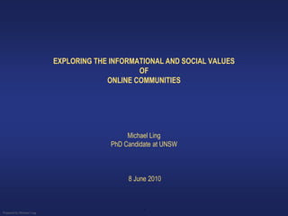 EXPLORING THE INFORMATIONAL AND SOCIAL VALUES
                                                OF
                                        ONLINE COMMUNITIES




                                              Michael Ling
                                         PhD Candidate at UNSW



                                              8 June 2010



                                                   1
Prepared by Michael Ling
 