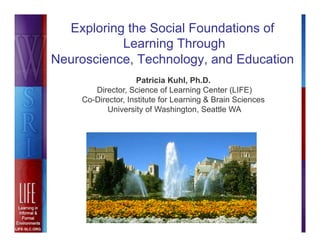 Exploring the Social Foundations of
           Learning Through
Neuroscience, Technology, and Education
                    Patricia Kuhl, Ph.D.
       Director, Science of Learning Center (LIFE)
    Co-Director, Institute for Learning & Brain Sciences
           University of Washington, Seattle WA
 