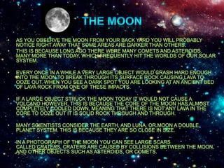 The moonAs you observe the moon from your back yard you will probably notice right away that some areas are darker than others. This is because long ago there were many comets and asteroids, many more than today, which frequently hit the worlds of our Solar System. Every once in a while a very large object would crash hard enough into the Moon to break through its surface rock causing lava to ooze out. When you see a dark spot you are looking at an ancient bed of lava rock from one of these impacts. If a large object struck the Moon today It would not cause a volcano however, this is because the core of the Moon has almost completely cooled down, meaning that there is not any lava in the core to ooze out it is solid rock through and through.Many scientists consider the Earth, and Luna, or Moon a double planet system. This is because they are so close in size.In a photograph of the Moon you can see large scars called craters. Craters are caused by collisions between the Moon, and other objects such as asteroids, or comets.