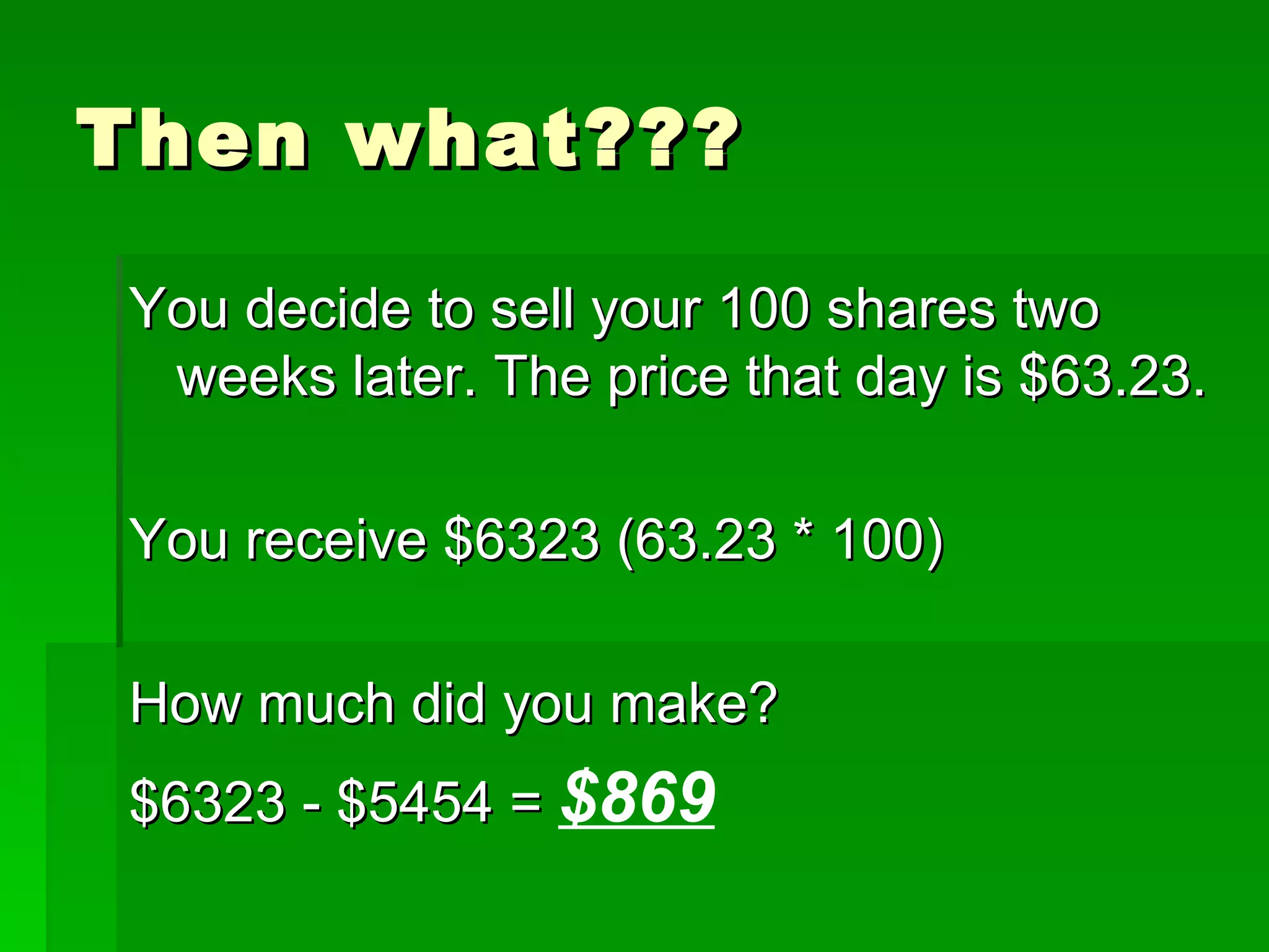 Then what??? You decide to sell your 100 shares two weeks later. The price that day is $63.23. You receive $6323 (63.23 * 100) How much did you make? $6323 - $5454 =  $869 