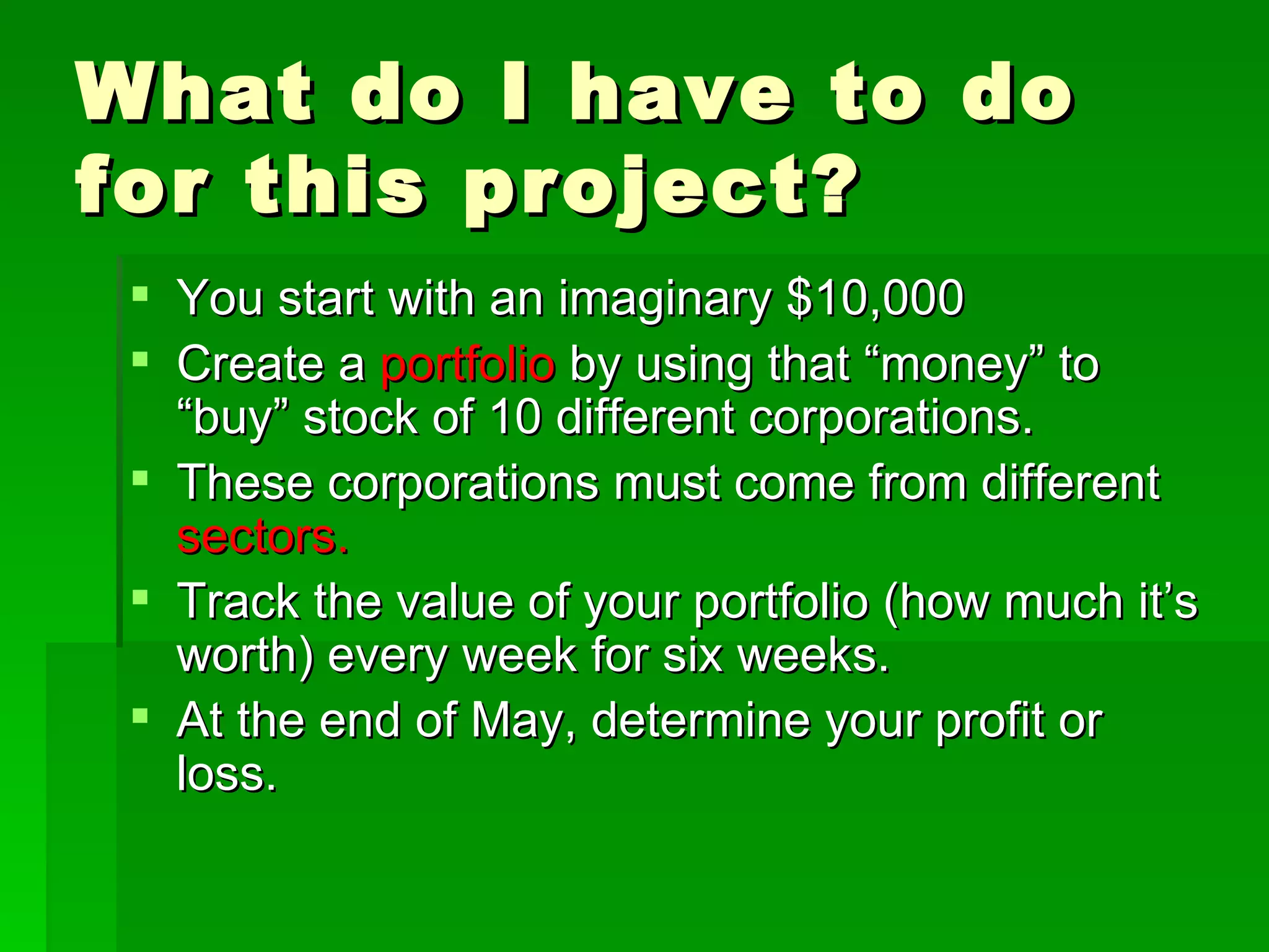 What do I have to do for this project? You start with an imaginary $10,000 Create a  portfolio  by using that “money” to “buy” stock of 10 different corporations. These corporations must come from different  sectors.  Track the value of your portfolio (how much it’s worth) every week for six weeks. At the end of May, determine your profit or loss. 