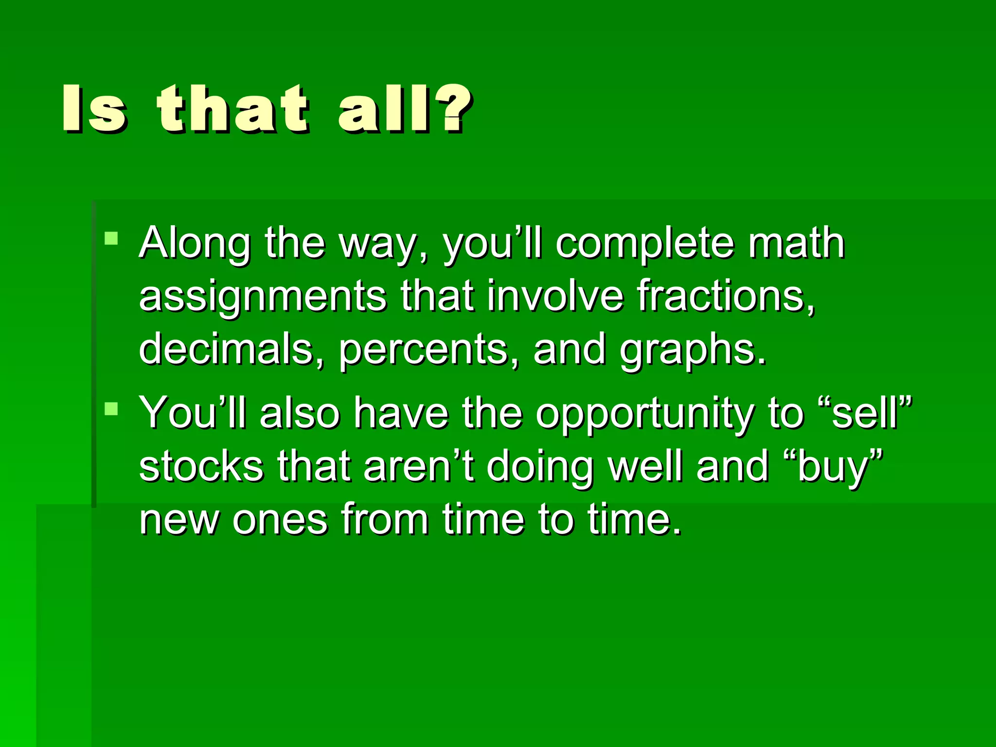 Is that all? Along the way, you’ll complete math assignments that involve fractions, decimals, percents, and graphs. You’ll also have the opportunity to “sell” stocks that aren’t doing well and “buy” new ones from time to time. 