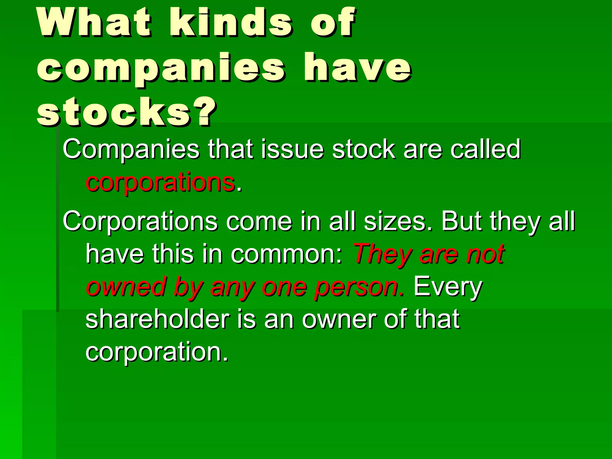 What kinds of companies have stocks? Companies that issue stock are called  corporations . Corporations come in all sizes. But they all have this in common:  They are not owned by any one person.  Every shareholder is an owner of that corporation. 