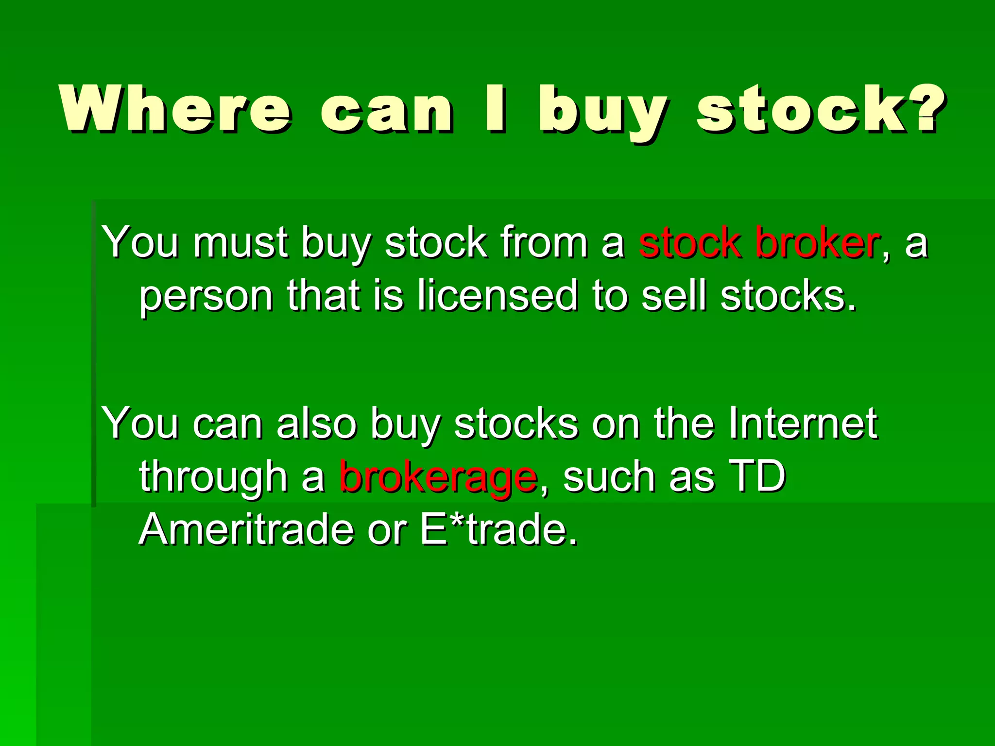 Where can I buy stock? You must buy stock from a  stock broker , a person that is licensed to sell stocks. You can also buy stocks on the Internet through a  brokerage , such as TD Ameritrade or E*trade. 