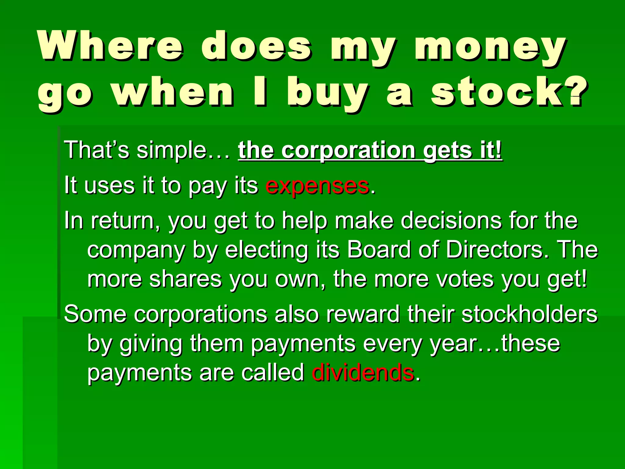 Where does my money go when I buy a stock? That’s simple…  the corporation gets it! It uses it to pay its  expenses . In return, you get to help make decisions for the company by electing its Board of Directors. The more shares you own, the more votes you get! Some corporations also reward their stockholders by giving them payments every year…these payments are called  dividends . 