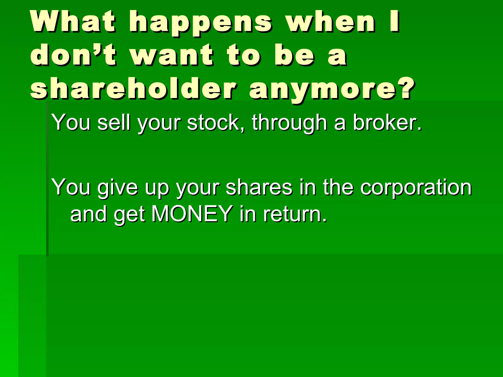 What happens when I don’t want to be a shareholder anymore? You sell your stock, through a broker. You give up your shares in the corporation and get MONEY in return. 