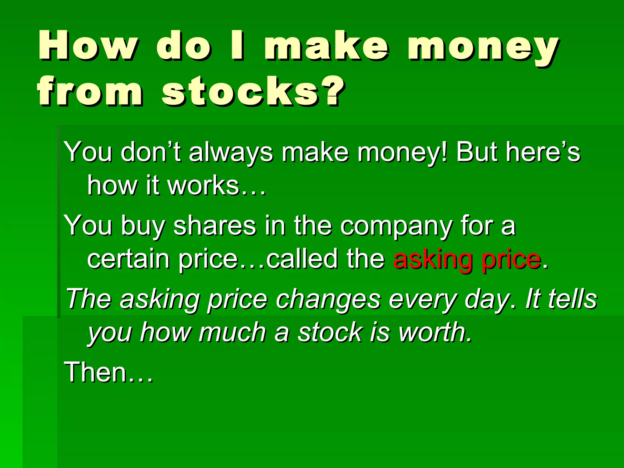 How do I make money from stocks? You don’t always make money! But here’s how it works… You buy shares in the company for a certain price…called the  asking price . The asking price changes every day .  It tells you how much a stock is worth. Then… 