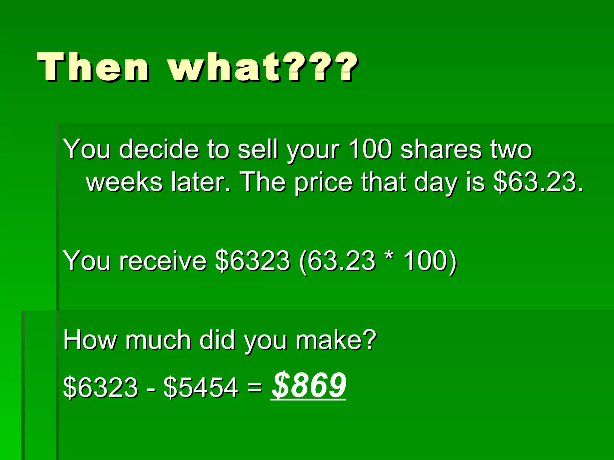 Then what??? You decide to sell your 100 shares two weeks later. The price that day is $63.23. You receive $6323 (63.23 * 100) How much did you make? $6323 - $5454 =  $869 