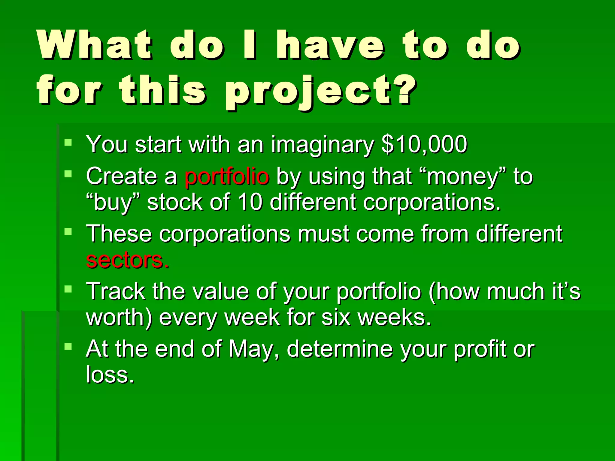 What do I have to do for this project? You start with an imaginary $10,000 Create a  portfolio  by using that “money” to “buy” stock of 10 different corporations. These corporations must come from different  sectors.  Track the value of your portfolio (how much it’s worth) every week for six weeks. At the end of May, determine your profit or loss. 