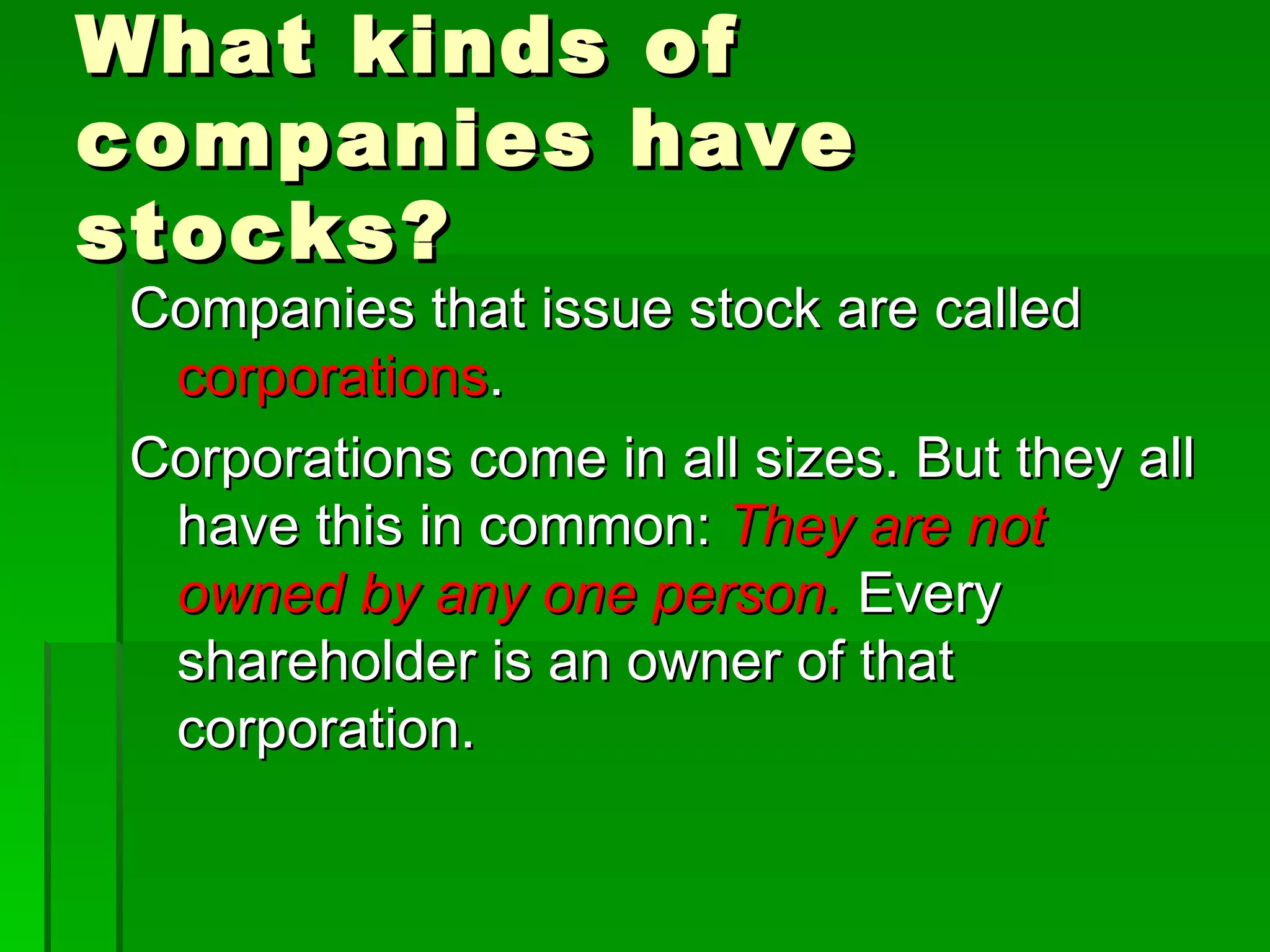 What kinds of companies have stocks? Companies that issue stock are called  corporations . Corporations come in all sizes. But they all have this in common:  They are not owned by any one person.  Every shareholder is an owner of that corporation. 