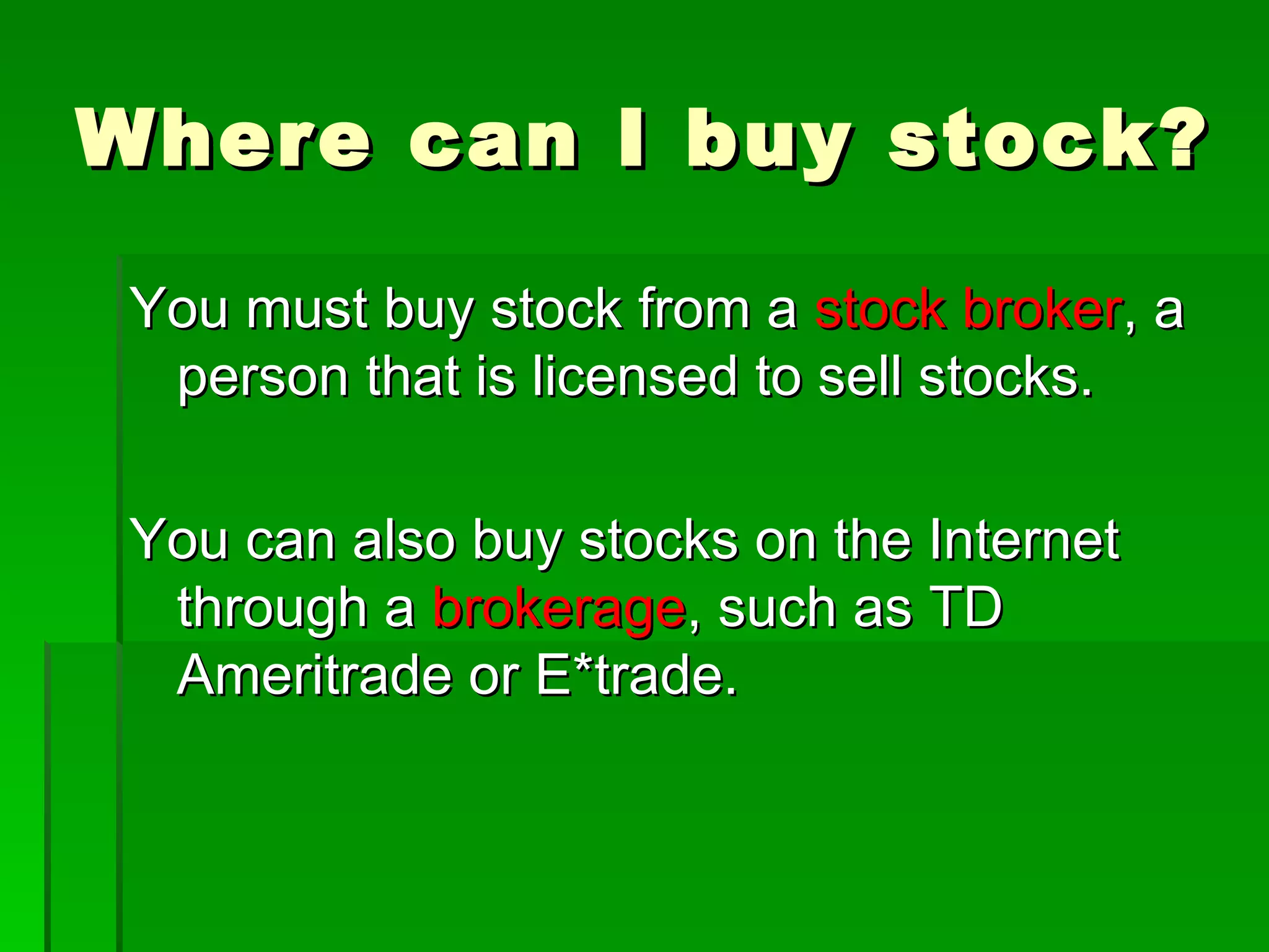 Where can I buy stock? You must buy stock from a  stock broker , a person that is licensed to sell stocks. You can also buy stocks on the Internet through a  brokerage , such as TD Ameritrade or E*trade. 