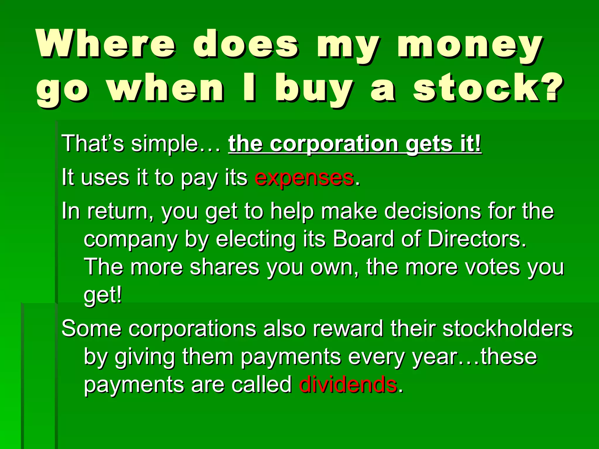 Where does my money go when I buy a stock? That’s simple…  the corporation gets it! It uses it to pay its  expenses . In return, you get to help make decisions for the company by electing its Board of Directors. The more shares you own, the more votes you get! Some corporations also reward their stockholders by giving them payments every year…these payments are called  dividends . 