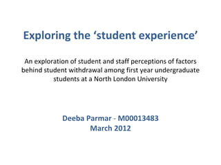 Exploring the ‘student experience’

 An exploration of student and staff perceptions of factors
behind student withdrawal among first year undergraduate
          students at a North London University




             Deeba Parmar - M00013483
                    March 2012
 