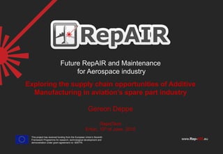 © 2013 The RepAIR consortium 1
www.Rep-AIR.eu
Future RepAIR and Maintenance
for Aerospace industry
This project has received funding from the European Union’s Seventh
Framework Programme for research, technological development and
demonstration under grant agreement no 605779.
Exploring the supply chain opportunities of Additive
Manufacturing in aviation’s spare part industry
Gereon Deppe
RapidTech
Erfurt, 10th of June, 2015
 