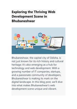 Exploring the Thriving Web
Development Scene in
Bhubaneshwar
Bhubaneshwar, the capital city of Odisha, is
not just known for its rich history and cultural
heritage; it's also emerging as a hub for
technology and web development. With a
growing number of IT companies, startups,
and a passionate community of developers,
Bhubaneshwar is making its mark on the
digital landscape. In this blog post, we'll dive
into what makes Bhubaneshwar's web
development scene unique and vibrant.
 