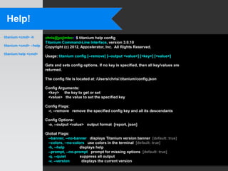 Help!
titanium <cmd> -h       chris@yojimbo:~$ titanium help config
                        Titanium Command-Line Interface, version 3.0.10
titanium <cmd> --help   Copyright (c) 2012, Appcelerator, Inc. All Rights Reserved.
titanium help <cmd>
                        Usage: titanium config [--remove] [--output <value>] [<key>] [<value>]

                        Gets and sets config options. If no key is specified, then all key/values are
                        returned.

                        The config file is located at: /Users/chris/.titanium/config.json

                        Config Arguments:
                         <key> the key to get or set
                         <value> the value to set the specified key

                        Config Flags:
                         -r, --remove remove the specified config key and all its descendants

                        Config Options:
                         -o, --output <value> output format [report, json]

                        Global Flags:
                         --banner, --no-banner displays Titanium version banner [default: true]
                         --colors, --no-colors use colors in the terminal [default: true]
                         -h, --help        displays help
                         --prompt, --no-prompt prompt for missing options [default: true]
                         -q, --quiet        suppress all output
                         -v, --version       displays the current version
 