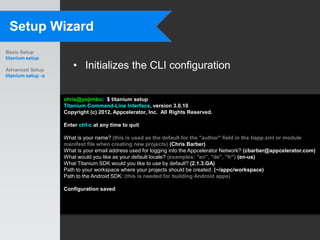 Setup Wizard
Basic Setup
titanium setup

Advanced Setup
                        • Initializes the CLI configuration
titanium setup -a



                    chris@yojimbo:~$ titanium setup
                    Titanium Command-Line Interface, version 3.0.10
                    Copyright (c) 2012, Appcelerator, Inc. All Rights Reserved.

                    Enter ctrl-c at any time to quit

                    What is your name? (this is used as the default for the "author" field in the tiapp.xml or module
                    manifest file when creating new projects) (Chris Barber)
                    What is your email address used for logging into the Appcelerator Network? (cbarber@appcelerator.com)
                    What would you like as your default locale? (examples: "en", "de", "fr") (en-us)
                    What Titanium SDK would you like to use by default? (2.1.3.GA)
                    Path to your workspace where your projects should be created: (~/appc/workspace)
                    Path to the Android SDK: (this is needed for building Android apps)

                    Configuration saved
 