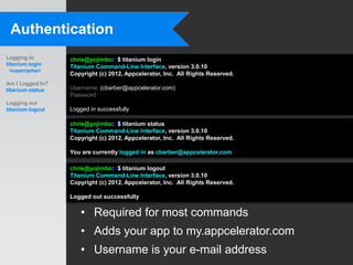 Authentication
Logging In        chris@yojimbo:~$ titanium login
titanium login    Titanium Command-Line Interface, version 3.0.10
  <username>
                  Copyright (c) 2012, Appcelerator, Inc. All Rights Reserved.
Am I Logged In?
titanium status   Username: (cbarber@appcelerator.com)
                  Password:
Logging out
titanium logout   Logged in successfully

                  chris@yojimbo:~$ titanium status
                  Titanium Command-Line Interface, version 3.0.10
                  Copyright (c) 2012, Appcelerator, Inc. All Rights Reserved.

                  You are currently logged in as cbarber@appcelerator.com

                  chris@yojimbo:~$ titanium logout
                  Titanium Command-Line Interface, version 3.0.10
                  Copyright (c) 2012, Appcelerator, Inc. All Rights Reserved.

                  Logged out successfully

                      • Required for most commands
                      • Adds your app to my.appcelerator.com
                      • Username is your e-mail address
 