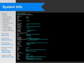System Info
                        chris@yojimbo:~$ titanium info
Includes:               Titanium Command-Line Interface, version 3.0.10

• OS info
                        Copyright (c) 2012, Appcelerator, Inc. All Rights Reserved.

                        Operating System
• node.js & npm          Name
                         Version
                                                         = Mac OS X
                                                         = 10.8.2
• Xcode versions         Memory                           = 16.0GB


• iOS SDKs &            node.js
                         node.js Version                    = v0.8.12
                         npm Version                        = 1.1.63
  simulators
• iOS provisioning
                        Xcode
                        4.4.1 (build 4F1003)
                         Install Location                   = /Applications/Xcode44.app/Contents/Developer
  profiles &             iOS SDKs
                         iOS Simulators
                                                           = 5.1
                                                             = 5.0, 5.1
  keychains             4.5 (build 4G182)
                         Install Location                   = /Applications/Xcode45.app/Contents/Developer
• Titanium SDKs          iOS SDKs
                         iOS Simulators
                                                           = 6.0
                                                             = 5.0, 5.1, 6.0

• Android SDKs,         iOS Certificates
                         Development                        = Chris Barber (XXXXXXXXXX)
  addons, and AVDs       Distribution                     = Appcelerator, Inc.
                         Apple WWDR                          = installed

                        Development iOS Provisioning Profiles
Get All Info            My Provisioning Profile
                         UUID                         = XXXXXXXX-XXXX-XXXX-XXXX-XXXXXXXXXXXX
titanium info            App Prefix
                         App Id
                                                        = XXXXXXXXXX
                                                      = com.appcelerator.*

                        iOS Keychains
                         System Default                     = System Default
OS Info Only             login.keychain                    = /Users/chris/Library/Keychains/login.keychain
                         Microsoft_Intermediate_Certificates        = /Users/chris/Library/Keychains/Microsoft_Intermediate_Certificates
titanium info -t os      System.keychain                     = /Library/Keychains/System.keychain

                        Titanium SDKs
                        2.1.3.GA
iOS Info Only            Install Location
                         Platforms
                                                           = /Users/chris/Library/Application Support/Titanium/mobilesdk/osx/2.1.3.GA
                                                          = android, iphone, mobileweb
                         git Hash                        = unknown
titanium info -t ios     git Timestamp                      = unknown

                        Android Platforms
                        android-8
Android & Node.js        Name
                         API Level
                                                         = Android 2.2
                                                          =8
Info Only                Revision
                         Skins
                                                          =3
                                                        = HVGA, QVGA, WQVGA400, WQVGA432, WVGA800 (default), WVGA854
titanium info -t         ABIs
                         Path
                                                        = armeabi
                                                        = /opt/android-sdk/platforms/android-8

android,nodejs          Android Add-ons
                        Google Inc.:Google APIs:8
                         Name                            = Google APIs
                         Vendor                          = Google Inc.
Output as JSON           Revision
                         Description
                                                          =2
                                                           = Android + Google APIs
titanium info -o json    Skins
                         ABIs
                                                        = WVGA854, WQVGA400, HVGA, WQVGA432, WVGA800 (default), QVGA
                                                        = armeabi
                         Path                           = /opt/android-sdk/add-ons/addon-google_apis-google-10
                         Based On                          = Android 2.2 (API level 8)
                         Libraries                       = com.google.android.maps: API for Google Maps (maps.jar)
 