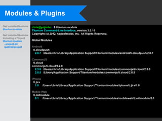 Modules & Plugins
Get Installed Modules   chris@yojimbo:~$ titanium module
titanium module
                        Titanium Command-Line Interface, version 3.0.10
                        Copyright (c) 2012, Appcelerator, Inc. All Rights Reserved.
Get Installed Modules
Including a Project
titanium module         Global Modules
  –project-dir
  /path/to/project      Android
                         ti.cloudpush
                           2.0.7 /Users/chris/Library/Application Support/Titanium/modules/android/ti.cloudpush/2.0.7

                        CommonJS
                         ti.cloud
                        commonjs/ti.cloud/2.2.0
                           2.3.0 /Users/chris/Library/Application Support/Titanium/modules/commonjs/ti.cloud/2.3.0
                           2.0.5 /Library/Application Support/Titanium/modules/commonjs/ti.cloud/2.0.5

                        iPhone
                         ti.jira
                           1.0 /Users/chris/Library/Application Support/Titanium/modules/iphone/ti.jira/1.0

                        Mobile Web
                         ti.oldmodule
                           0.1 /Users/chris/Library/Application Support/Titanium/modules/mobileweb/ti.oldmodule/0.1
 