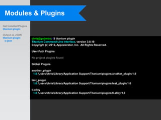 Modules & Plugins
Get Installed Plugins
titanium plugin

Output as JSON
titanium plugin         chris@yojimbo:~$ titanium plugin
  -o json               Titanium Command-Line Interface, version 3.0.10
                        Copyright (c) 2012, Appcelerator, Inc. All Rights Reserved.

                        User Path Plugins

                        No project plugins found

                        Global Plugins

                        another_plugin
                         1.0 /Users/chris/Library/Application Support/Titanium/plugins/another_plugin/1.0

                        test_plugin
                         1.0 /Users/chris/Library/Application Support/Titanium/plugins/test_plugin/1.0

                        ti.alloy
                          1.0 /Users/chris/Library/Application Support/Titanium/plugins/ti.alloy/1.0
 