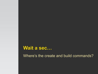 Wait a sec…
Where’s the create and build commands?
 