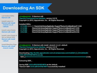 Downloading An SDK
List Intalled SDKs        chris@yojimbo:~$ titanium sdk
titanium sdk              Titanium Command-Line Interface, version 3.0.10
                          Copyright (c) 2012, Appcelerator, Inc. All Rights Reserved.
Install Latest 3.0
titanium sdk install
  --branch 3_0_X          Installed SDKs:
  --default                 2.1.3.GA [default] /Users/chris/Library/Application Support/Titanium/mobilesdk/osx/2.1.3.GA
                            2.1.2.GA       /Users/chris/Library/Application Support/Titanium/mobilesdk/osx/2.1.2.GA
Install Latest Stable       2.1.0.GA       /Users/chris/Library/Application Support/Titanium/mobilesdk/osx/2.1.0.GA
titanium sdk install        2.0.2.GA       /Users/chris/Library/Application Support/Titanium/mobilesdk/osx/2.0.2.GA

Install Latest Stable &
Set as Default SDK
titanium sdk install
  --default

Install Bleeding Edge     chris@yojimbo:~$ titanium sdk install --branch 3_0_X --default
titanium sdk install
                          Titanium Command-Line Interface, version 3.0.10
  --branch master
                          Copyright (c) 2012, Appcelerator, Inc. All Rights Reserved.

                          Downloading http://builds.appcelerator.com.s3.amazonaws.com/mobile/3_0_X/mobilesdk-
                          3.0.0.v20121018214614-osx.zip
                           100% [=================================================================] 0.0s

                          Extracting SDK...

                          Saving SDK 3.0.0.v20121018214614 as the default.
                          Titanium SDK 3.0.0.v20121018214614 successfully installed!
 
