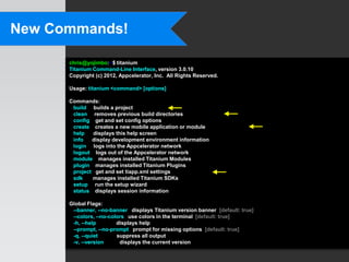 New Commands!

      chris@yojimbo:~$ titanium
      Titanium Command-Line Interface, version 3.0.10
      Copyright (c) 2012, Appcelerator, Inc. All Rights Reserved.

      Usage: titanium <command> [options]

      Commands:
       build builds a project
       clean removes previous build directories
       config get and set config options
       create creates a new mobile application or module
       help   displays this help screen
       info   display development environment information
       login logs into the Appcelerator network
       logout logs out of the Appcelerator network
       module manages installed Titanium Modules
       plugin manages installed Titanium Plugins
       project get and set tiapp.xml settings
       sdk    manages installed Titanium SDKs
       setup run the setup wizard
       status displays session information

      Global Flags:
       --banner, --no-banner displays Titanium version banner [default: true]
       --colors, --no-colors use colors in the terminal [default: true]
       -h, --help        displays help
       --prompt, --no-prompt prompt for missing options [default: true]
       -q, --quiet       suppress all output
       -v, --version      displays the current version
 
