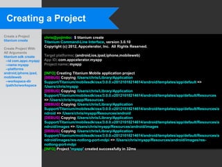 Creating a Project
Create a Project        chris@yojimbo:~$ titanium create
titanium create         Titanium Command-Line Interface, version 3.0.10
                        Copyright (c) 2012, Appcelerator, Inc. All Rights Reserved.
Create Project With
All Arguments
titanium sdk create     Target platforms: (android,ios,ipad,iphone,mobileweb)
  --id com.appc.myapp   App ID: com.appcelerator.myapp
  --name myapp          Project name: myapp
  --platforms
android,iphone,ipad,    [INFO] Creating Titanium Mobile application project
mobileweb               [DEBUG] Copying /Users/chris/Library/Application
  --workspace-dir       Support/Titanium/mobilesdk/osx/3.0.0.v20121018214614/android/templates/app/default =>
  /path/to/workspace    /Users/chris/myapp
                        [DEBUG] Copying /Users/chris/Library/Application
                        Support/Titanium/mobilesdk/osx/3.0.0.v20121018214614/android/templates/app/default/Resources
                        => /Users/chris/myapp/Resources
                        [DEBUG] Copying /Users/chris/Library/Application
                        Support/Titanium/mobilesdk/osx/3.0.0.v20121018214614/android/templates/app/default/Resources/a
                        ndroid => /Users/chris/myapp/Resources/android
                        [DEBUG] Copying /Users/chris/Library/Application
                        Support/Titanium/mobilesdk/osx/3.0.0.v20121018214614/android/templates/app/default/Resources/a
                        ndroid/images => /Users/chris/myapp/Resources/android/images
                        [DEBUG] Copying /Users/chris/Library/Application
                        Support/Titanium/mobilesdk/osx/3.0.0.v20121018214614/android/templates/app/default/Resources/a
                        ndroid/images/res-notlong-port-mdpi => /Users/chris/myapp/Resources/android/images/res-
                        notlong-port-mdpi
                        [INFO] Project 'myapp' created successfully in 32ms
 