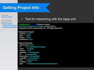 Getting Project Info
Basic Info
titanium project

Copy Platform
                             • Tool for interacting with the tiapp.xml
Resource Files
titanium project          chris@yojimbo:~/myapp$ titanium project
  --deployment-targets
                          Titanium Command-Line Interface, version 3.0.10
  android,ios,mobileweb
                          Copyright (c) 2012, Appcelerator, Inc. All Rights Reserved.

                          Deployment Targets:
                           android = true
                           ipad   = false
                           iphone = true
                           mobileweb = true

                          Project Properties:
                           sdk-version = 3.0.0
                           id      = com.appcelerator.myapp
                           name      = myapp
                           version = 1.0
                           publisher = not specified
                           url     = not specified
                           description = not specified
                           copyright = not specified
                           icon     = appicon.png
                           analytics = true
                           guid     = xxxxxxxx-xxxx-xxxx-xxxx-xxxxxxxxxxxx
 