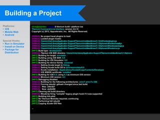 Building a Project
Platforms:            chris@yojimbo:~/myapp$ titanium build --platform ios
• iOS                 Titanium Command-Line Interface, version 3.0.10
• Mobile Web          Copyright (c) 2012, Appcelerator, Inc. All Rights Reserved.
• Android             [DEBUG] No project level plugins to load
                      [DEBUG] Loaded plugin hooks:
Special Hooks:        [DEBUG] /Users/chris/Library/Application Support/Titanium/mobilesdk/osx/3.1.0/cli/hooks/plugins.js
• Run in Simulator    [DEBUG] /Users/chris/Library/Application Support/Titanium/mobilesdk/osx/3.1.0/iphone/cli/hooks/install.js
• Install on Device   [DEBUG] /Users/chris/Library/Application Support/Titanium/mobilesdk/osx/3.1.0/iphone/cli/hooks/package.js
                      [DEBUG] /Users/chris/Library/Application Support/Titanium/mobilesdk/osx/3.1.0/iphone/cli/hooks/run.js
• Package for         [INFO] Build type: development
  Distribution        [DEBUG] Titanium iOS SDK directory: /Users/chris/Library/Application Support/Titanium/mobilesdk/osx/3.1.0/iphone
                      [INFO] Building for target: simulator
                      [INFO] Building using iOS SDK: 6.0
                      [INFO] Building for iOS Simulator: 6.0
                      [INFO] Building for device family: universal
                      [DEBUG] Setting Xcode target to Debug
                      [DEBUG] Setting Xcode build OS to iphonesimulator6.0
                      [DEBUG] Xcode installation: /Applications/Xcode45.app/Contents/Developer
                      [DEBUG] iOS WWDR certificate: installed
                      [INFO] Building for iOS 6.0; using 4.3 as minimum iOS version
                      [DEBUG] Minimum iOS version: 4.3
                      [INFO] Debugging disabled
                      [DEBUG] Building for the following architectures: armv7 armv7s i386
                      [DEBUG] Forcing rebuild: githash changed since last build
                      [DEBUG] Was: a50c927
                      [DEBUG] Now: ab2b280
                      [INFO] Cleaning old build directory
                      [DEBUG] Would be firing "compile" legacy plugin hook if it was supported
                      [INFO] Building Info.plist
                      [INFO] No Titanium Modules required, continuing
                      [INFO] Performing full rebuild
                      [INFO] Copying Xcode iOS files

                      ...
 