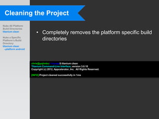Cleaning the Project
Nuke All Platform
Build Directories
titanium clean
                          • Completely removes the platform specific build
Nuke a Specific
Platform’s Build            directories
Directory
titanium clean
  –platform android




                      chris@yojimbo:~/myapp$ titanium clean
                      Titanium Command-Line Interface, version 3.0.10
                      Copyright (c) 2012, Appcelerator, Inc. All Rights Reserved.

                      [INFO] Project cleaned successfully in 1ms
 