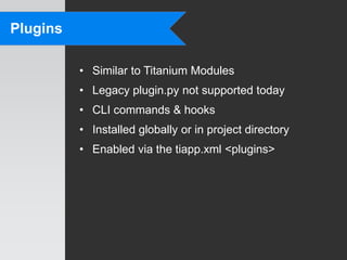 Plugins

          • Similar to Titanium Modules
          • Legacy plugin.py not supported today
          • CLI commands & hooks
          • Installed globally or in project directory
          • Enabled via the tiapp.xml <plugins>
 