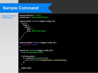 Sample Command
myplugin/1.0/cli/com   exports.cliVersion = '>=3.X';
mands/magic.js         exports.desc = 'does magical things’;

                       exports.config = function (logger, config, cli) {
                          return {
                             flags: {
                                extra: {
                                  abbr: 'e',
                                  desc: 'adds more magic’
                                }
                             }
                          };
                       };

                       exports.validate = function (logger, config, cli) {
                          // nothing to validate
                       };

                       exports.run = function (logger, config, cli) {
                         var s = 'doing magical stuff!';

                            if (cli.argv.extra) {
                                s = s.replace(/./g, function (c, i) {
                                    return i % 2 == 0 ? c.toUpperCase() : c.toLowerCase();
                                });
                            }

                            logger.log(s);
                       };
 
