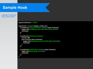Sample Hook
myplugin/1.0/cli/hook
s/my_build_hook.js



                        exports.cliVersion = '>=3.X';

                        exports.init = function (logger, config, cli) {
                          cli.addHook('build.pre.compile', function (data, finished) {
                              logger.log('modifying some code before build starts');
                              finished();
                          });

                             cli.addHook('build.post.compile', {
                                 priority: 900,
                                 post: function (data, finished) {
                                   logger.log('packaging some extra files after the build');
                                   finished();
                                 }
                             });

                             cli.addHook('build.finalize', function (data, finished) {
                                 logger.log('cleaning up my mess');
                                 finished();
                             });
                        };
 