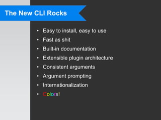 The New CLI Rocks

        • Easy to install, easy to use
        • Fast as shit
        • Built-in documentation
        • Extensible plugin architecture
        • Consistent arguments
        • Argument prompting
        • Internationalization
        • Colors!
 