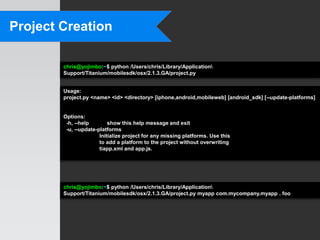 Project Creation

        chris@yojimbo:~$ python /Users/chris/Library/Application
        Support/Titanium/mobilesdk/osx/2.1.3.GA/project.py


        Usage:
        project.py <name> <id> <directory> [iphone,android,mobileweb] [android_sdk] [--update-platforms]


        Options:
         -h, --help        show this help message and exit
         -u, --update-platforms
                       Initialize project for any missing platforms. Use this
                       to add a platform to the project without overwriting
                       tiapp.xml and app.js.




        chris@yojimbo:~$ python /Users/chris/Library/Application
        Support/Titanium/mobilesdk/osx/2.1.3.GA/project.py myapp com.mycompany.myapp . foo
 