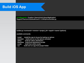 Build iOS App

       chris@yojimbo:~$ python /Users/chris/Library/Application
       Support/Titanium/mobilesdk/osx/2.1.3.GA/iphone/builder.py




       builder.py <command> <version> <project_dir> <appid> <name> [options]

       available commands:

        install   install the app to itunes for testing on iphone
        simulator build and run on the iphone simulator
        adhoc       build for adhoc distribution
        distribute build final distribution bundle
        xcode      build from within xcode
        run       build and run app from project folder
 